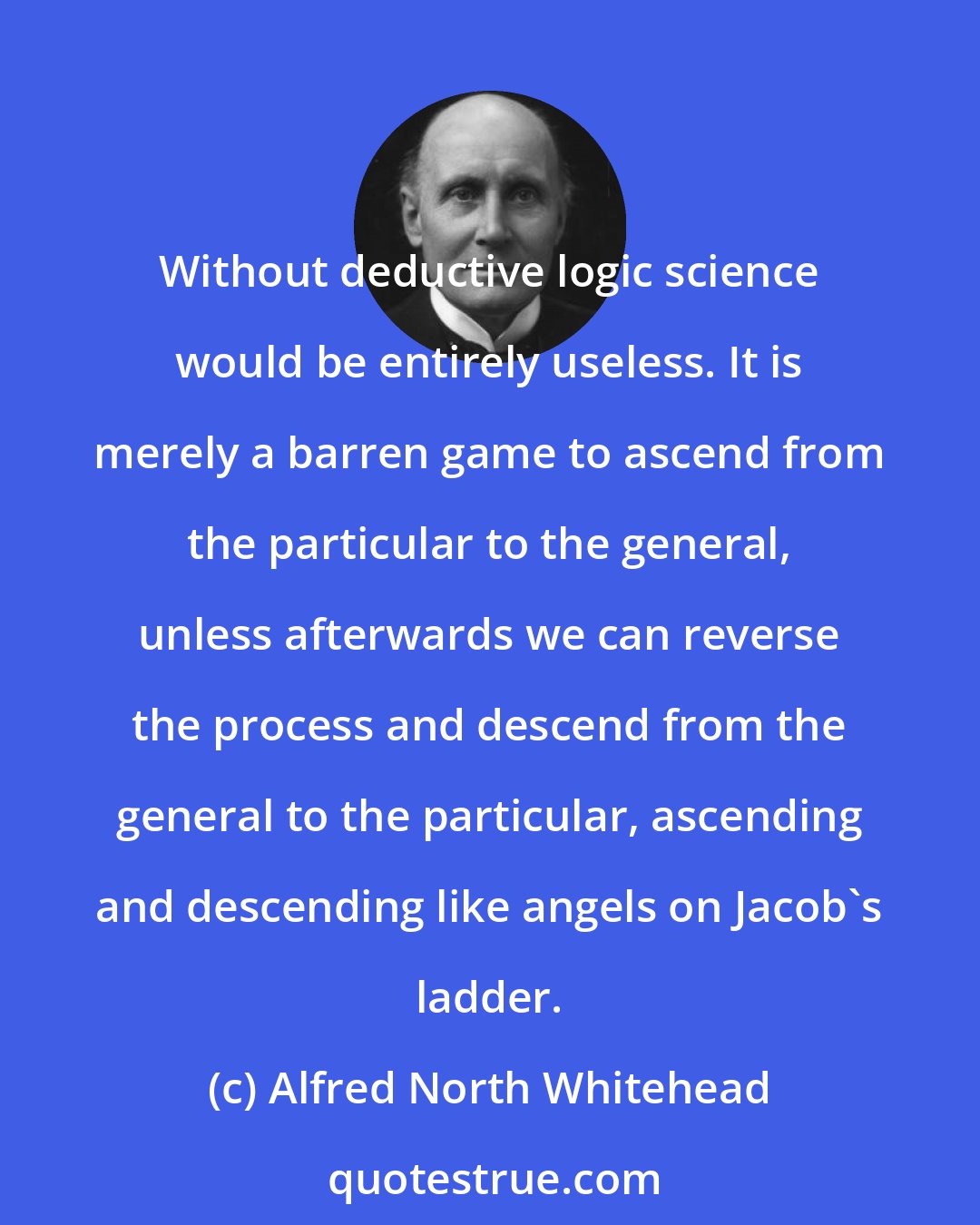 Alfred North Whitehead: Without deductive logic science would be entirely useless. It is merely a barren game to ascend from the particular to the general, unless afterwards we can reverse the process and descend from the general to the particular, ascending and descending like angels on Jacob's ladder.