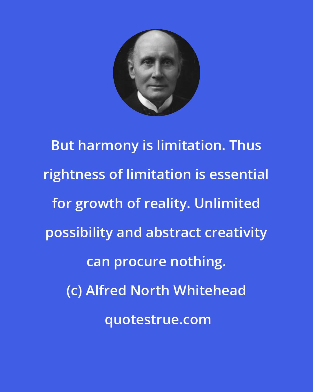 Alfred North Whitehead: But harmony is limitation. Thus rightness of limitation is essential for growth of reality. Unlimited possibility and abstract creativity can procure nothing.