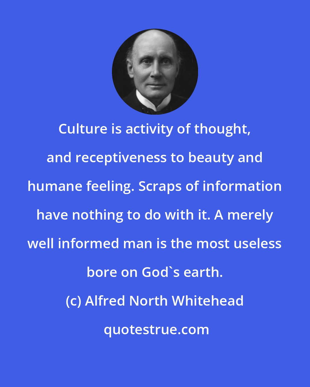 Alfred North Whitehead: Culture is activity of thought, and receptiveness to beauty and humane feeling. Scraps of information have nothing to do with it. A merely well informed man is the most useless bore on God's earth.