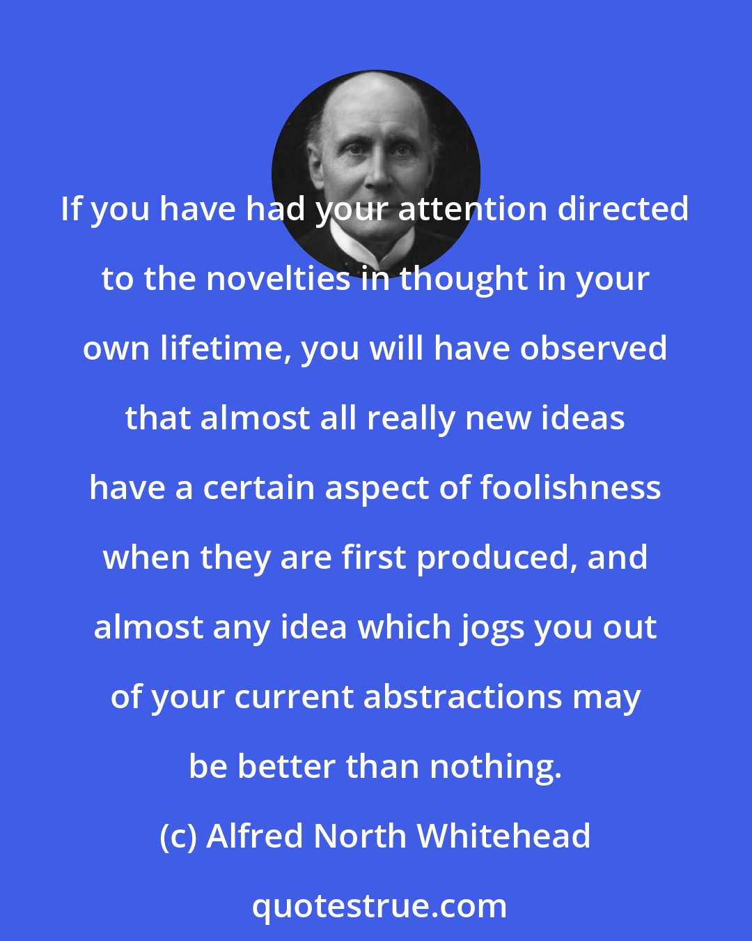 Alfred North Whitehead: If you have had your attention directed to the novelties in thought in your own lifetime, you will have observed that almost all really new ideas have a certain aspect of foolishness when they are first produced, and almost any idea which jogs you out of your current abstractions may be better than nothing.