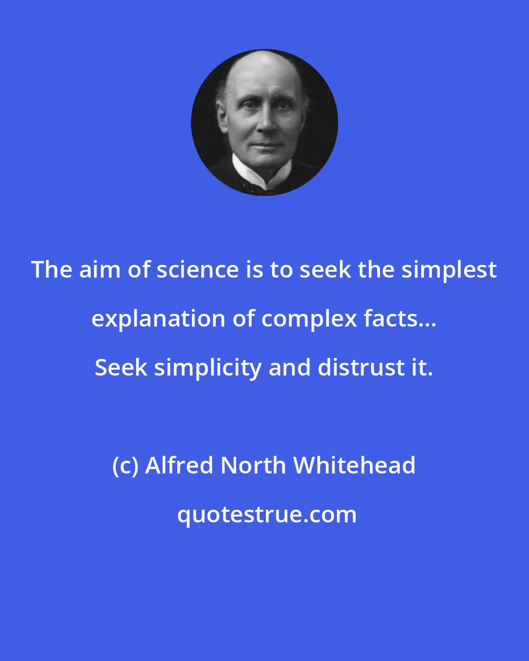 Alfred North Whitehead: The aim of science is to seek the simplest explanation of complex facts... Seek simplicity and distrust it.