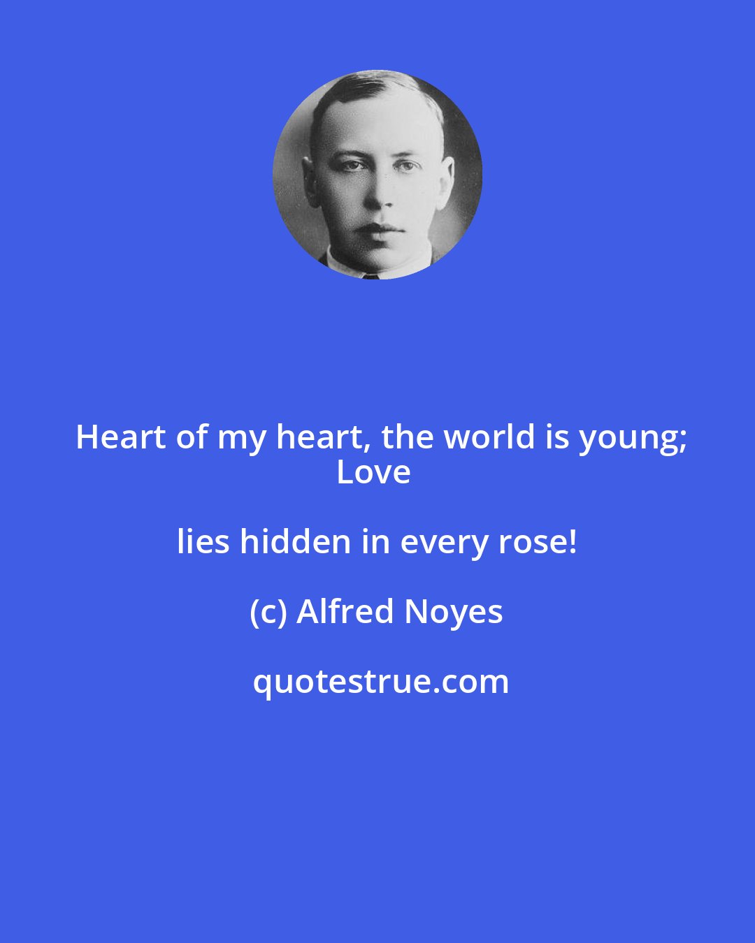 Alfred Noyes: Heart of my heart, the world is young;
Love lies hidden in every rose!