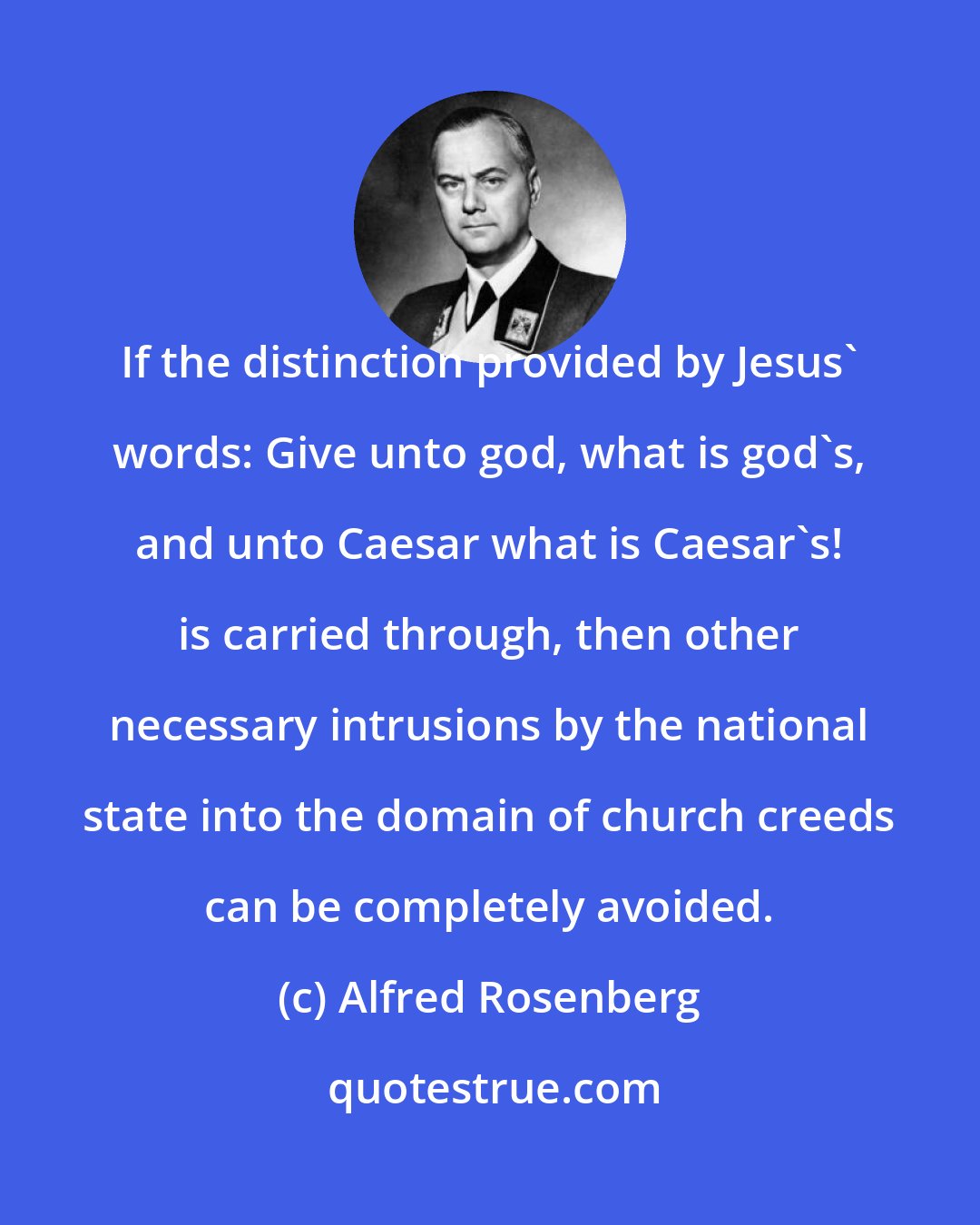 Alfred Rosenberg: If the distinction provided by Jesus' words: Give unto god, what is god's, and unto Caesar what is Caesar's! is carried through, then other necessary intrusions by the national state into the domain of church creeds can be completely avoided.