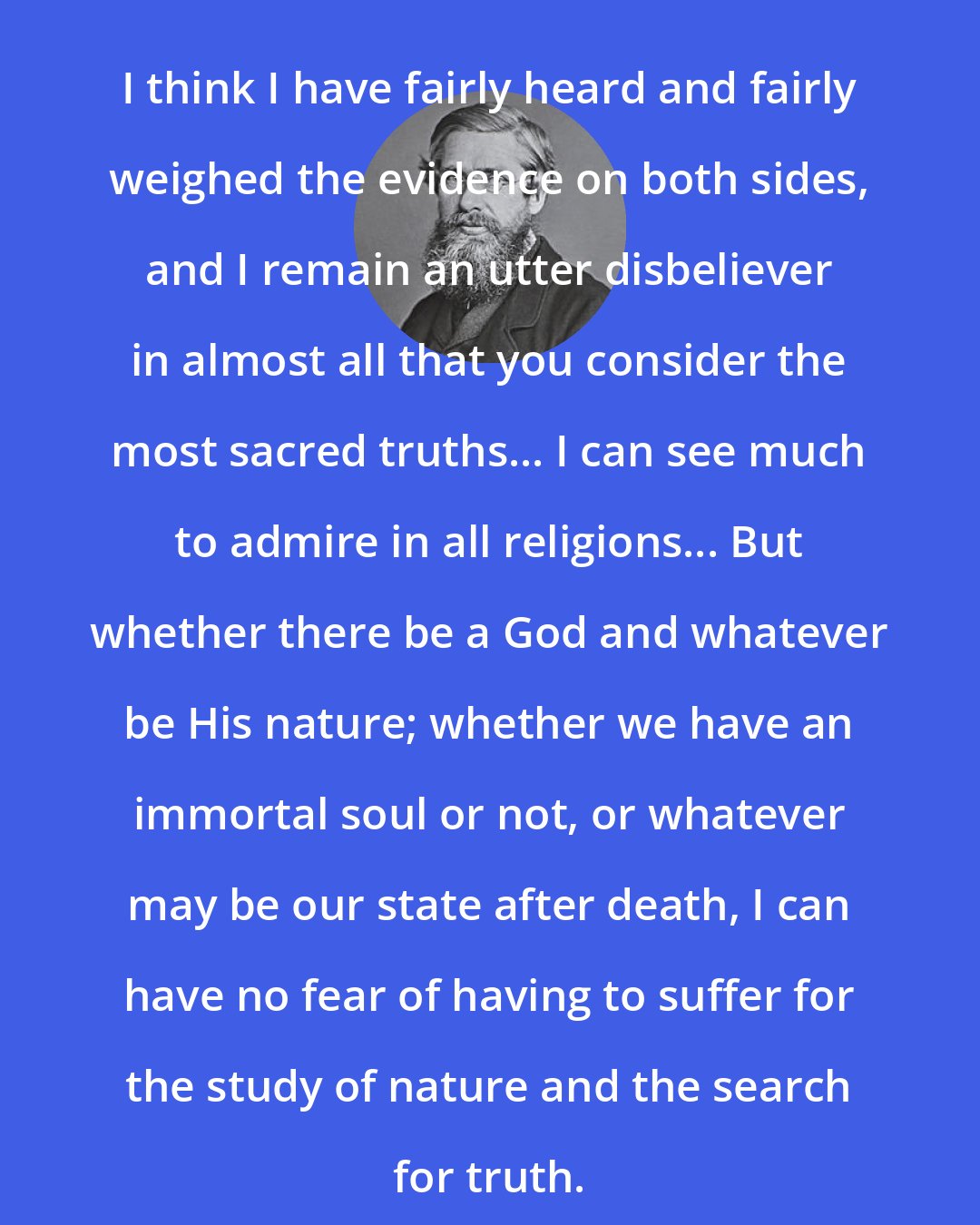 Alfred Russel Wallace: I think I have fairly heard and fairly weighed the evidence on both sides, and I remain an utter disbeliever in almost all that you consider the most sacred truths... I can see much to admire in all religions... But whether there be a God and whatever be His nature; whether we have an immortal soul or not, or whatever may be our state after death, I can have no fear of having to suffer for the study of nature and the search for truth.