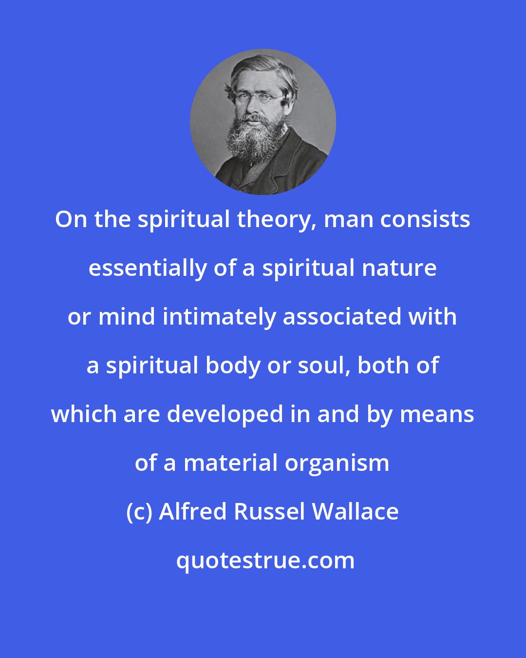 Alfred Russel Wallace: On the spiritual theory, man consists essentially of a spiritual nature or mind intimately associated with a spiritual body or soul, both of which are developed in and by means of a material organism