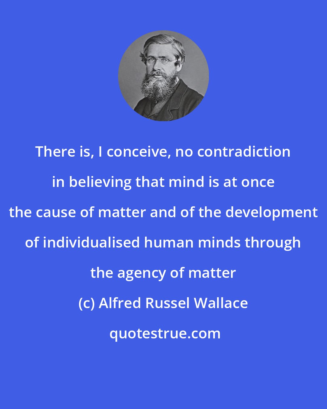 Alfred Russel Wallace: There is, I conceive, no contradiction in believing that mind is at once the cause of matter and of the development of individualised human minds through the agency of matter