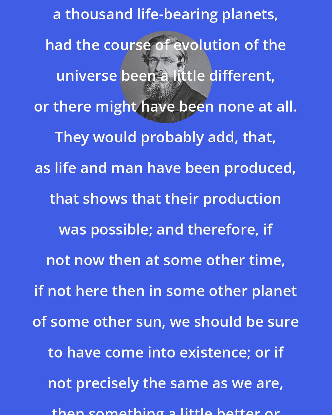 Alfred Russel Wallace: There might have been a hundred or a thousand life-bearing planets, had the course of evolution of the universe been a little different, or there might have been none at all. They would probably add, that, as life and man have been produced, that shows that their production was possible; and therefore, if not now then at some other time, if not here then in some other planet of some other sun, we should be sure to have come into existence; or if not precisely the same as we are, then something a little better or a little worse.