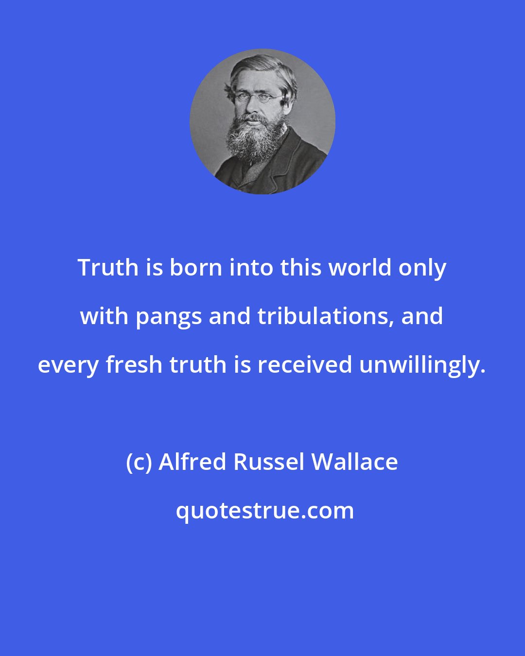 Alfred Russel Wallace: Truth is born into this world only with pangs and tribulations, and every fresh truth is received unwillingly.