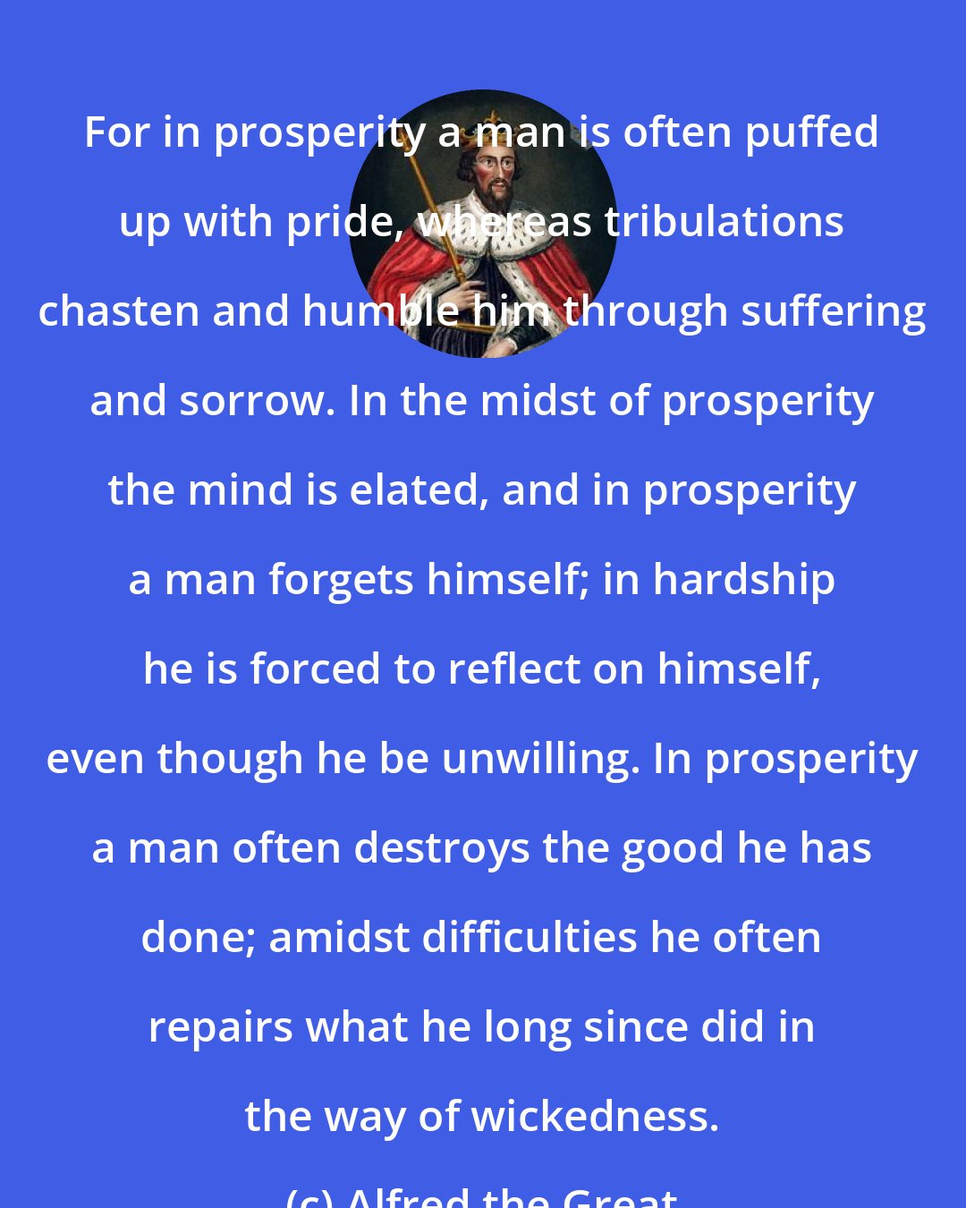 Alfred the Great: For in prosperity a man is often puffed up with pride, whereas tribulations chasten and humble him through suffering and sorrow. In the midst of prosperity the mind is elated, and in prosperity a man forgets himself; in hardship he is forced to reflect on himself, even though he be unwilling. In prosperity a man often destroys the good he has done; amidst difficulties he often repairs what he long since did in the way of wickedness.