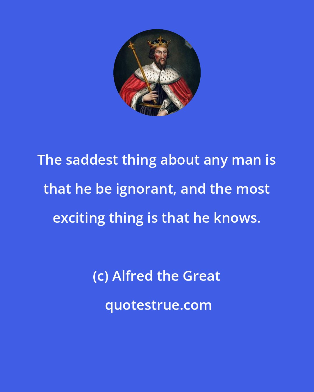 Alfred the Great: The saddest thing about any man is that he be ignorant, and the most exciting thing is that he knows.