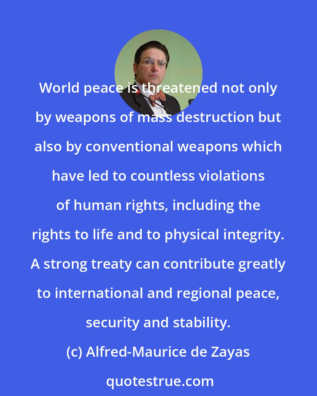 Alfred-Maurice de Zayas: World peace is threatened not only by weapons of mass destruction but also by conventional weapons which have led to countless violations of human rights, including the rights to life and to physical integrity. A strong treaty can contribute greatly to international and regional peace, security and stability.