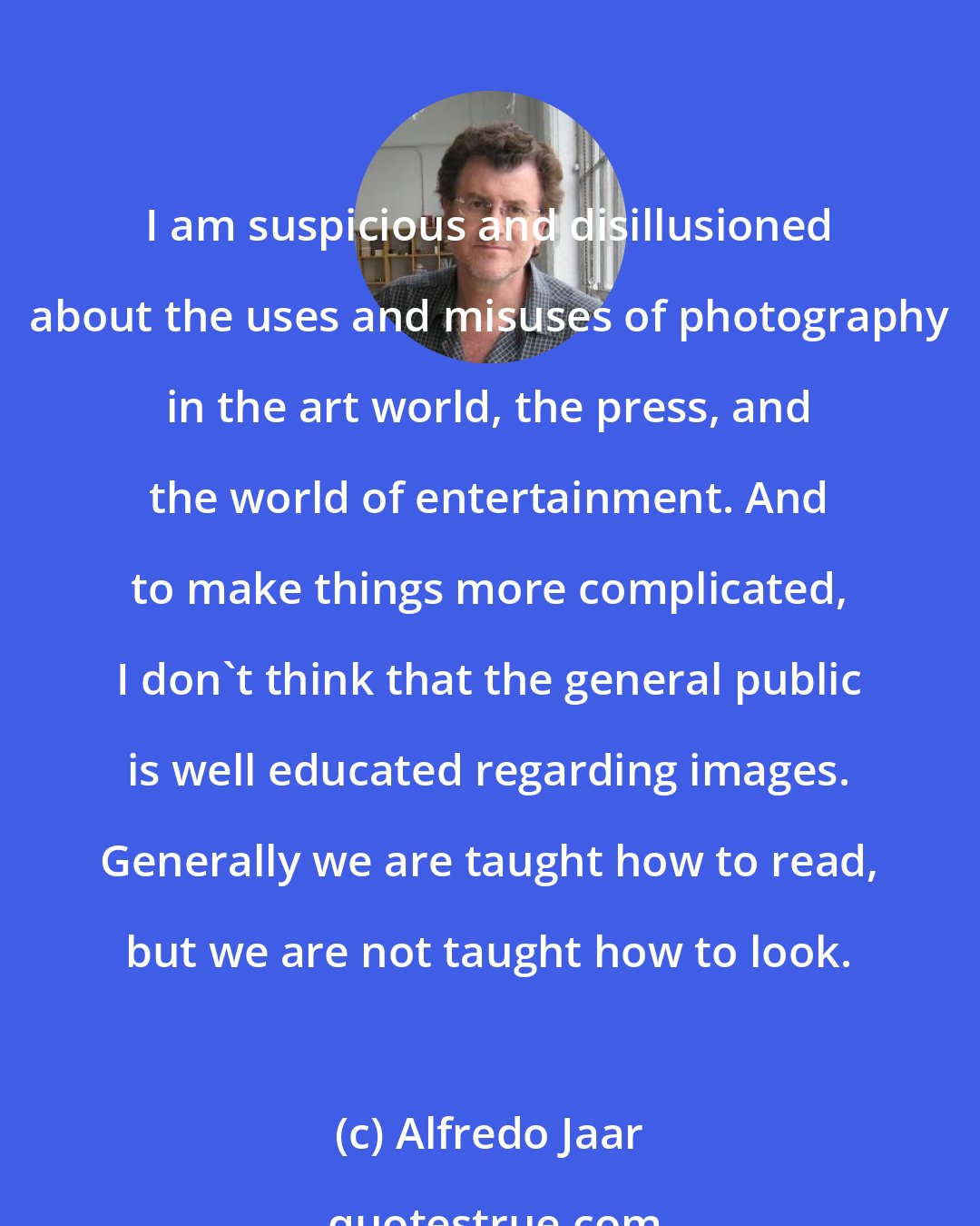 Alfredo Jaar: I am suspicious and disillusioned about the uses and misuses of photography in the art world, the press, and the world of entertainment. And to make things more complicated, I don't think that the general public is well educated regarding images. Generally we are taught how to read, but we are not taught how to look.