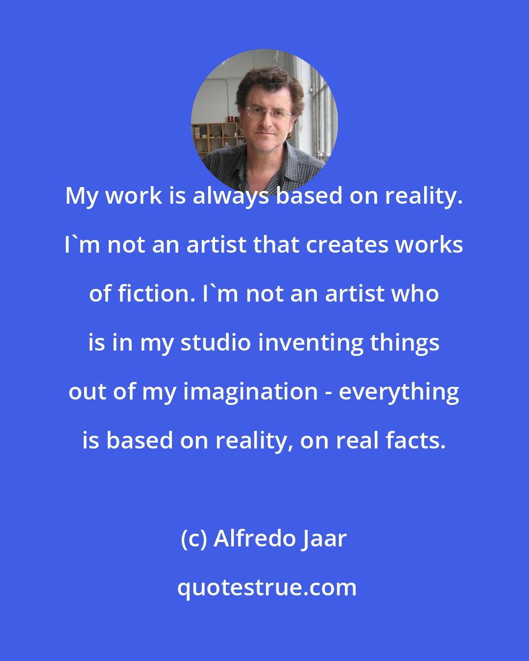 Alfredo Jaar: My work is always based on reality. I'm not an artist that creates works of fiction. I'm not an artist who is in my studio inventing things out of my imagination - everything is based on reality, on real facts.