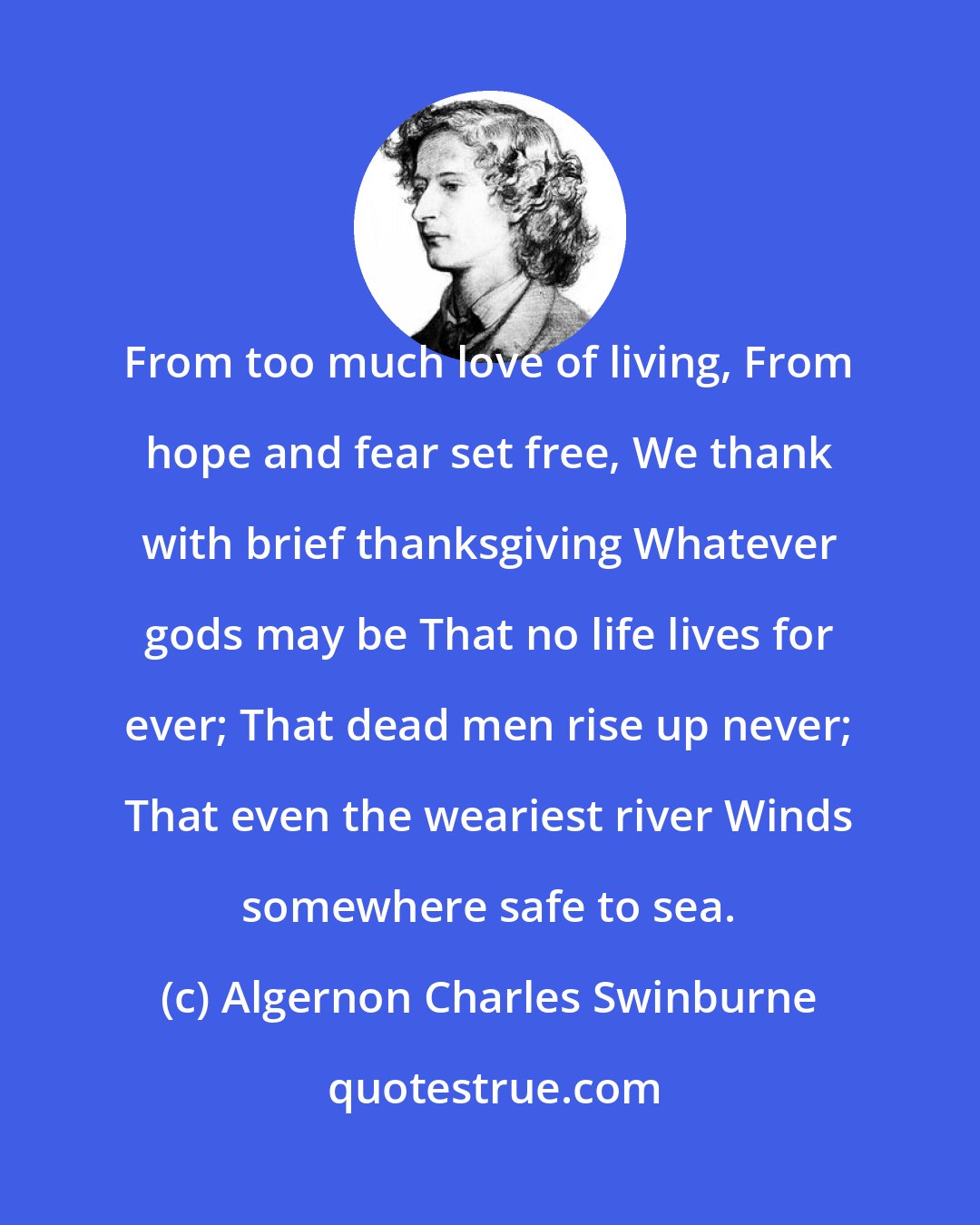 Algernon Charles Swinburne: From too much love of living, From hope and fear set free, We thank with brief thanksgiving Whatever gods may be That no life lives for ever; That dead men rise up never; That even the weariest river Winds somewhere safe to sea.