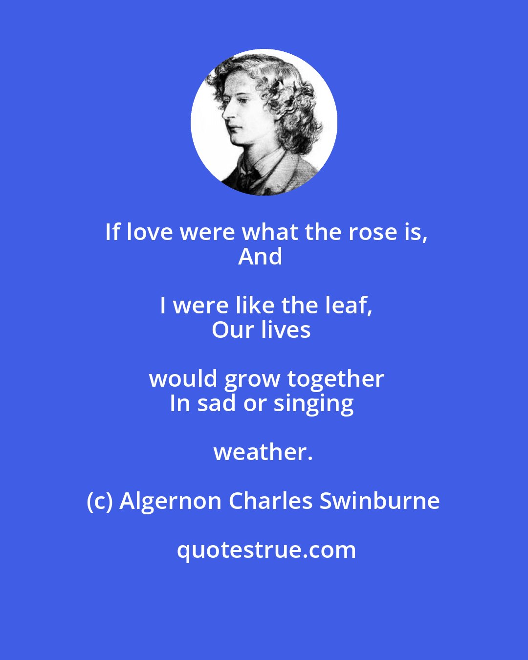Algernon Charles Swinburne: If love were what the rose is,
And I were like the leaf,
Our lives would grow together
In sad or singing weather.