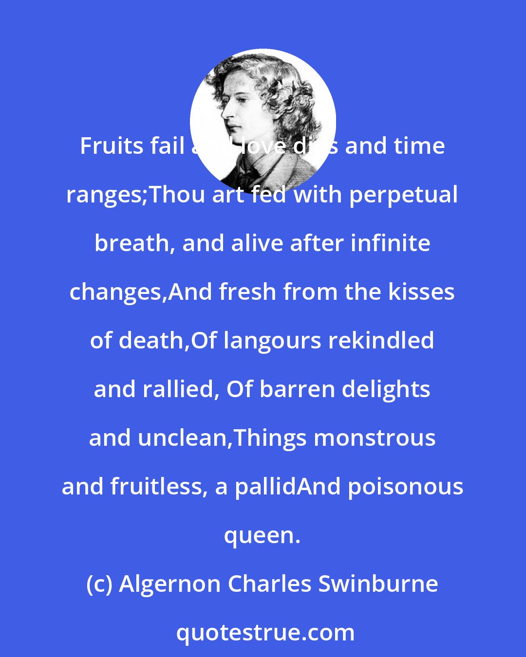 Algernon Charles Swinburne: Fruits fail and love dies and time ranges;Thou art fed with perpetual breath, and alive after infinite changes,And fresh from the kisses of death,Of langours rekindled and rallied, Of barren delights and unclean,Things monstrous and fruitless, a pallidAnd poisonous queen.