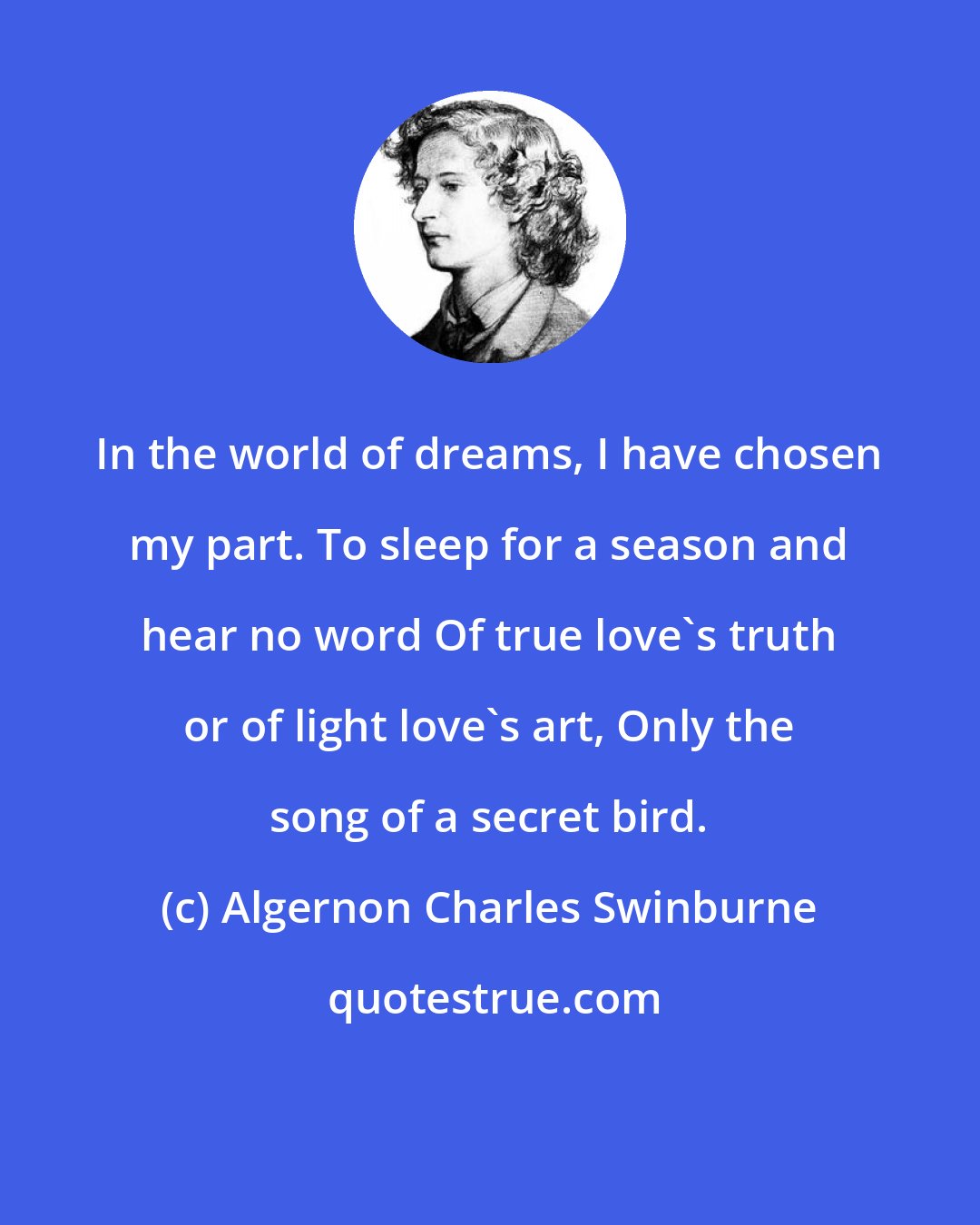 Algernon Charles Swinburne: In the world of dreams, I have chosen my part. To sleep for a season and hear no word Of true love's truth or of light love's art, Only the song of a secret bird.