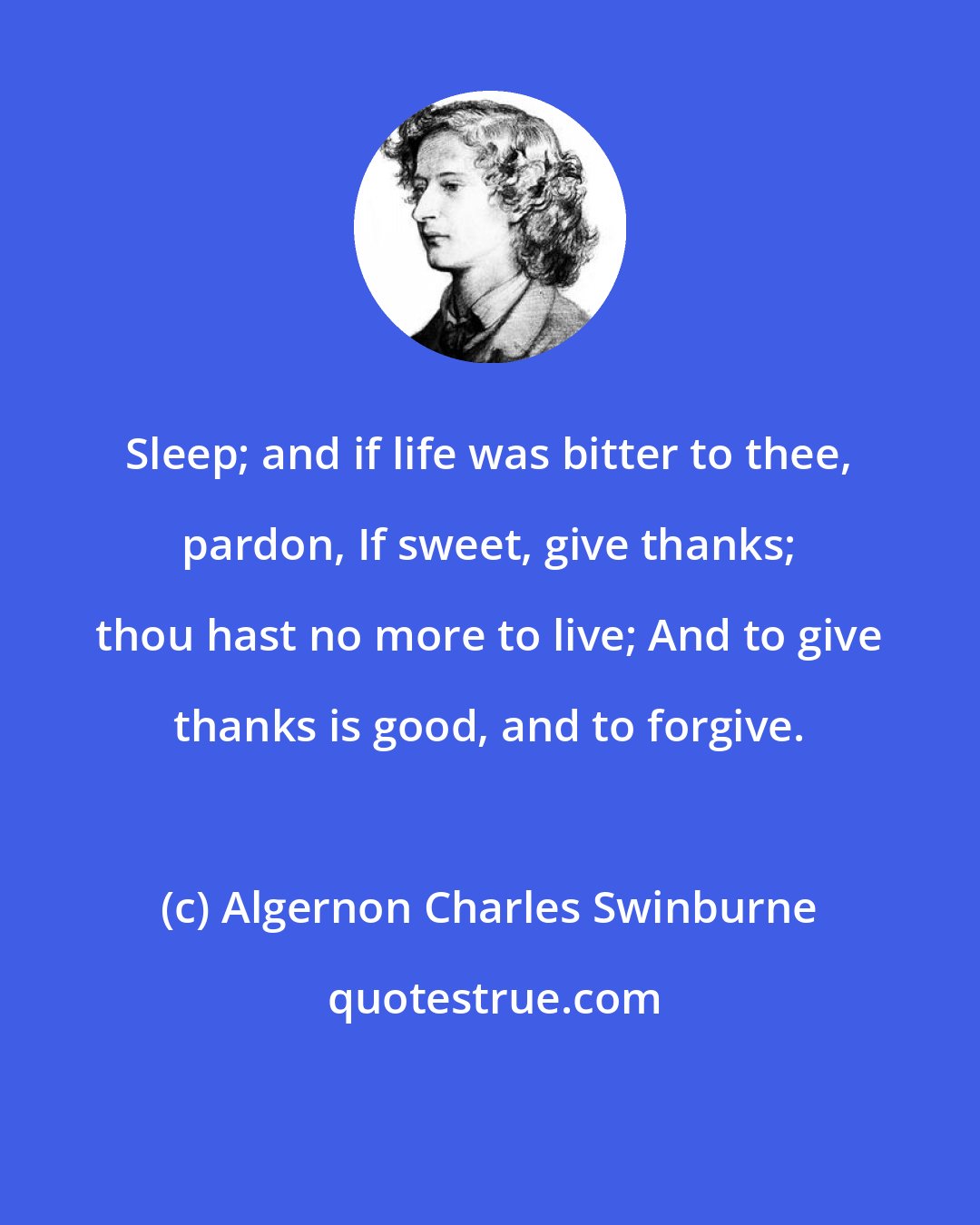 Algernon Charles Swinburne: Sleep; and if life was bitter to thee, pardon, If sweet, give thanks; thou hast no more to live; And to give thanks is good, and to forgive.