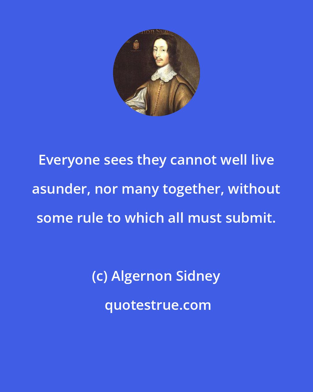 Algernon Sidney: Everyone sees they cannot well live asunder, nor many together, without some rule to which all must submit.