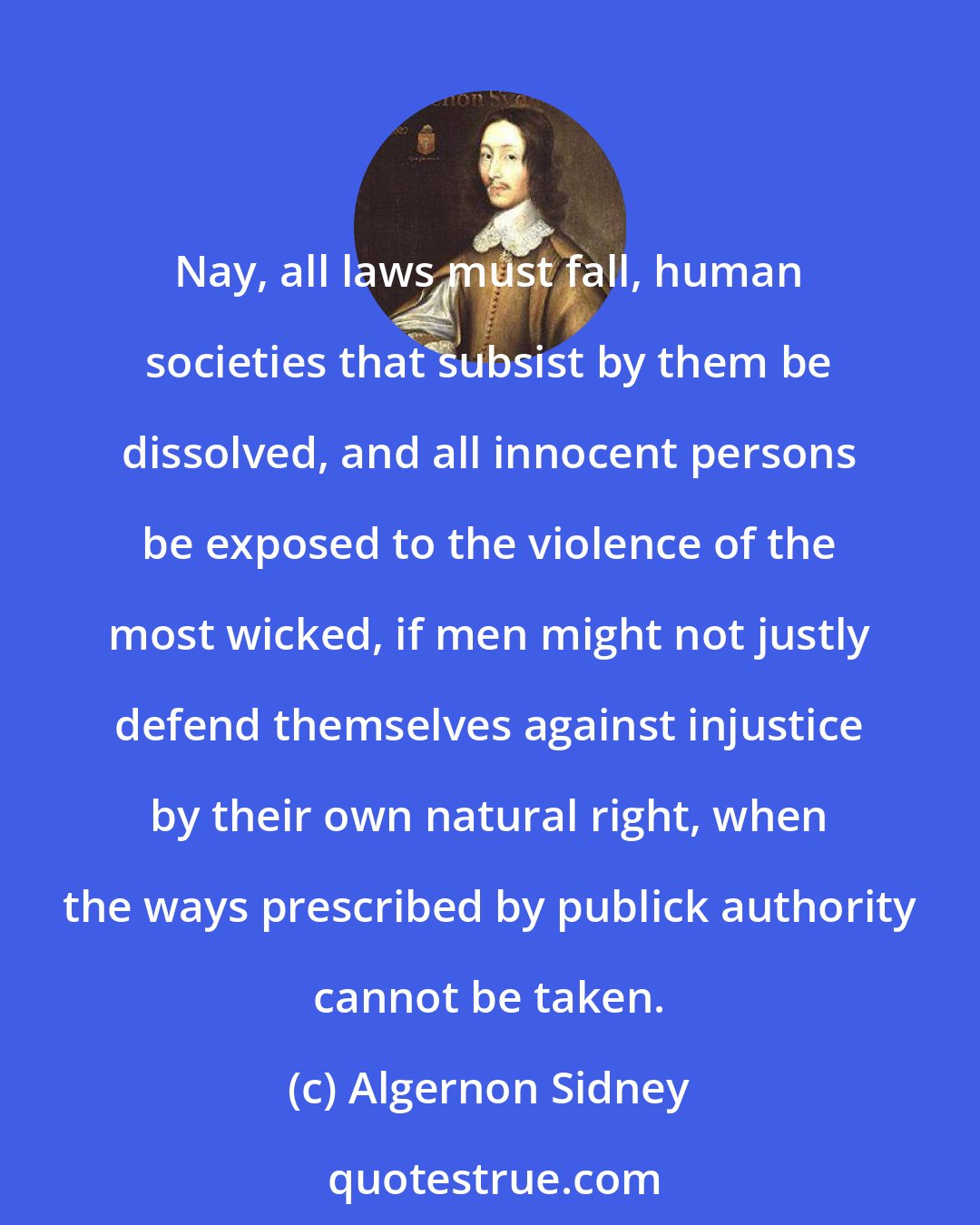 Algernon Sidney: Nay, all laws must fall, human societies that subsist by them be dissolved, and all innocent persons be exposed to the violence of the most wicked, if men might not justly defend themselves against injustice by their own natural right, when the ways prescribed by publick authority cannot be taken.