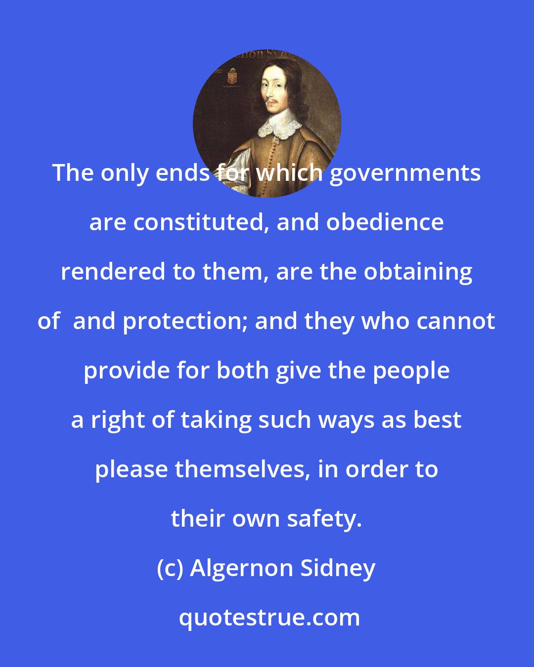 Algernon Sidney: The only ends for which governments are constituted, and obedience rendered to them, are the obtaining of  and protection; and they who cannot provide for both give the people a right of taking such ways as best please themselves, in order to their own safety.