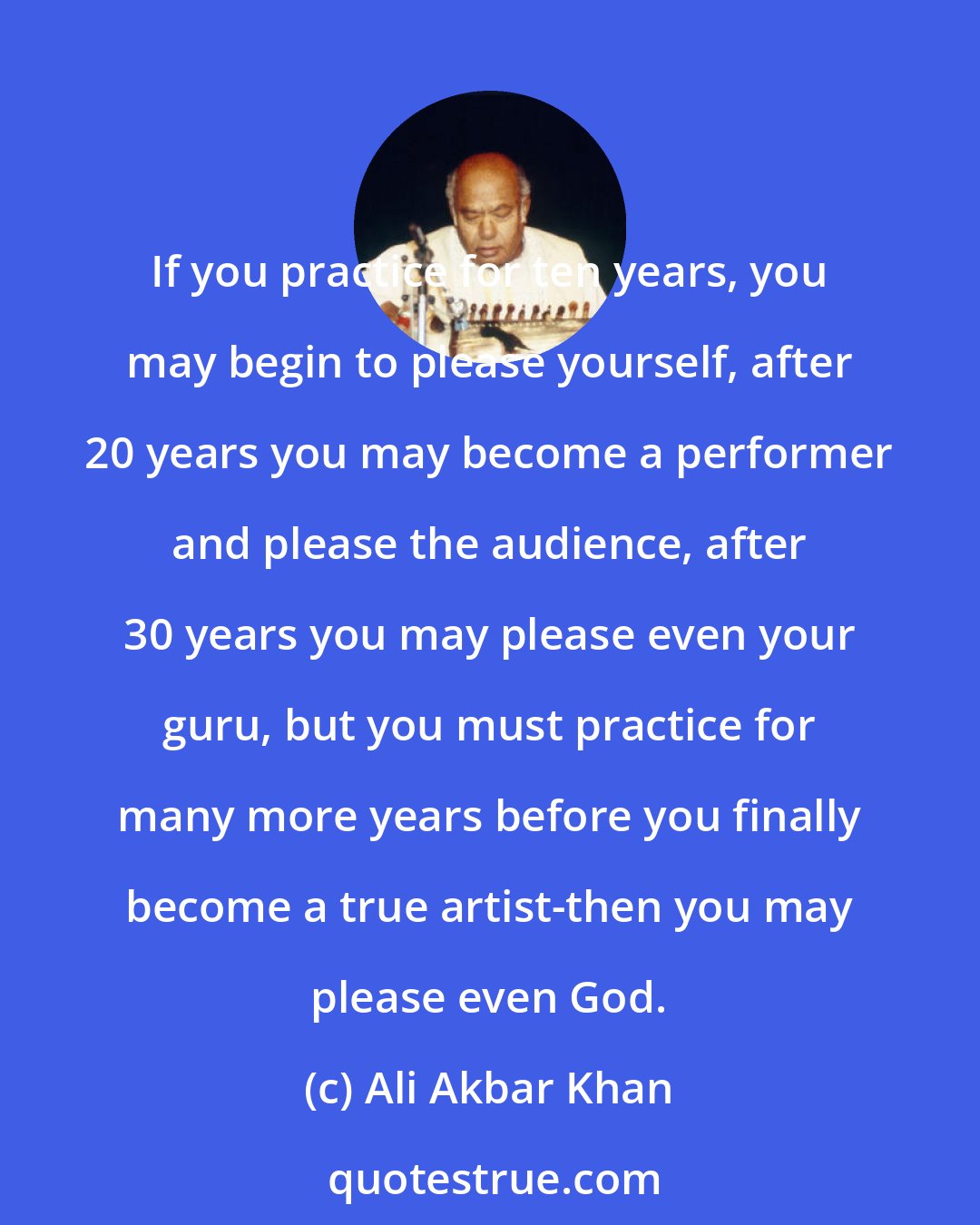 Ali Akbar Khan: If you practice for ten years, you may begin to please yourself, after 20 years you may become a performer and please the audience, after 30 years you may please even your guru, but you must practice for many more years before you finally become a true artist-then you may please even God.