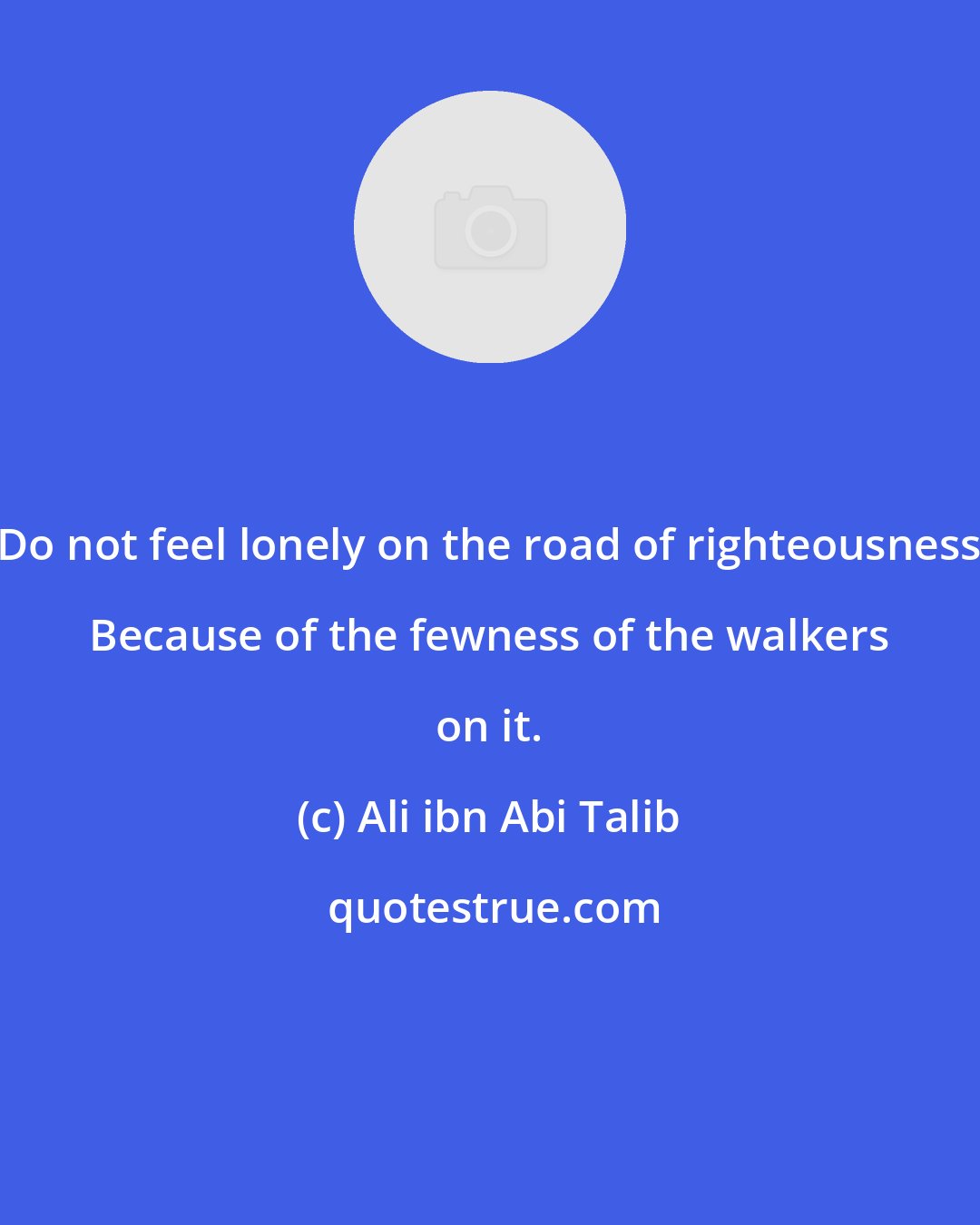 Ali ibn Abi Talib: Do not feel lonely on the road of righteousness Because of the fewness of the walkers on it.