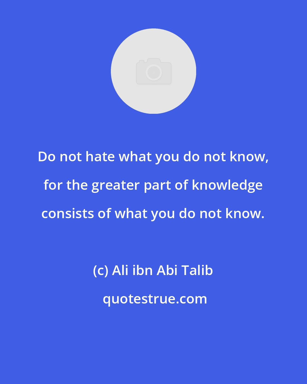 Ali ibn Abi Talib: Do not hate what you do not know, for the greater part of knowledge consists of what you do not know.