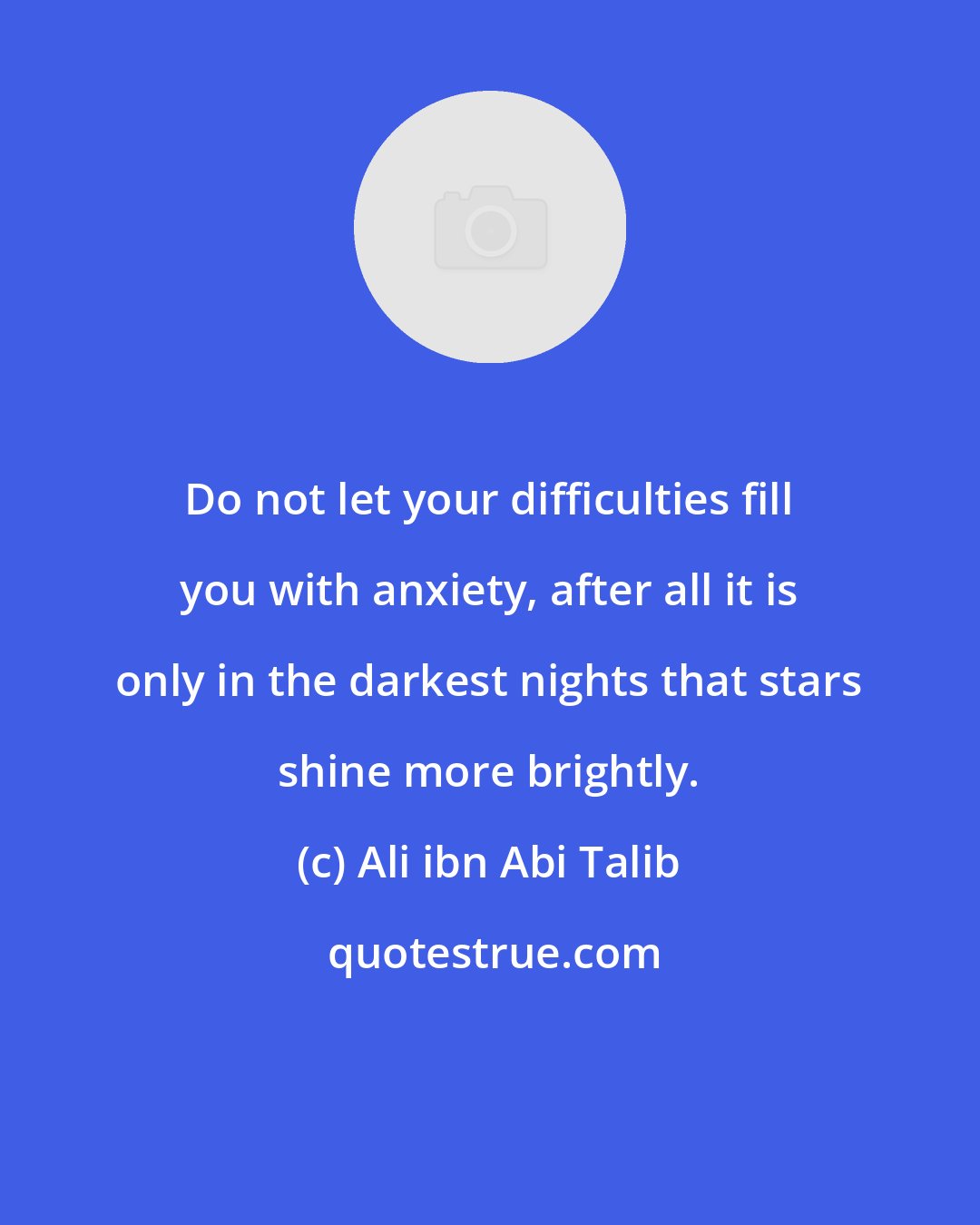 Ali ibn Abi Talib: Do not let your difficulties fill you with anxiety, after all it is only in the darkest nights that stars shine more brightly.