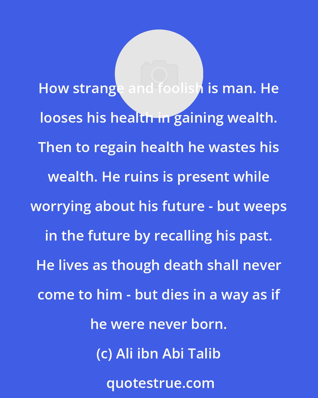 Ali ibn Abi Talib: How strange and foolish is man. He looses his health in gaining wealth. Then to regain health he wastes his wealth. He ruins is present while worrying about his future - but weeps in the future by recalling his past. He lives as though death shall never come to him - but dies in a way as if he were never born.