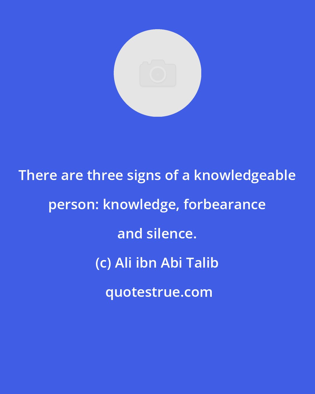 Ali ibn Abi Talib: There are three signs of a knowledgeable person: knowledge, forbearance and silence.