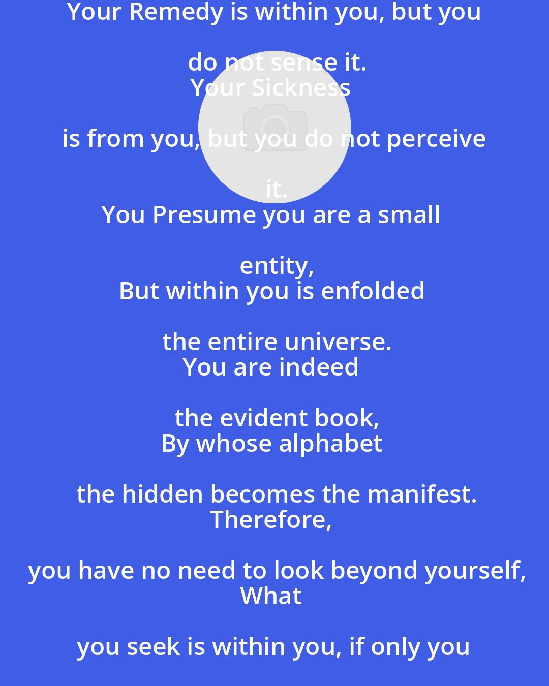 Ali ibn Abi Talib: Your Remedy is within you, but you do not sense it.
Your Sickness is from you, but you do not perceive it.
You Presume you are a small entity,
But within you is enfolded the entire universe.
You are indeed the evident book,
By whose alphabet the hidden becomes the manifest.
Therefore, you have no need to look beyond yourself,
What you seek is within you, if only you reflect.