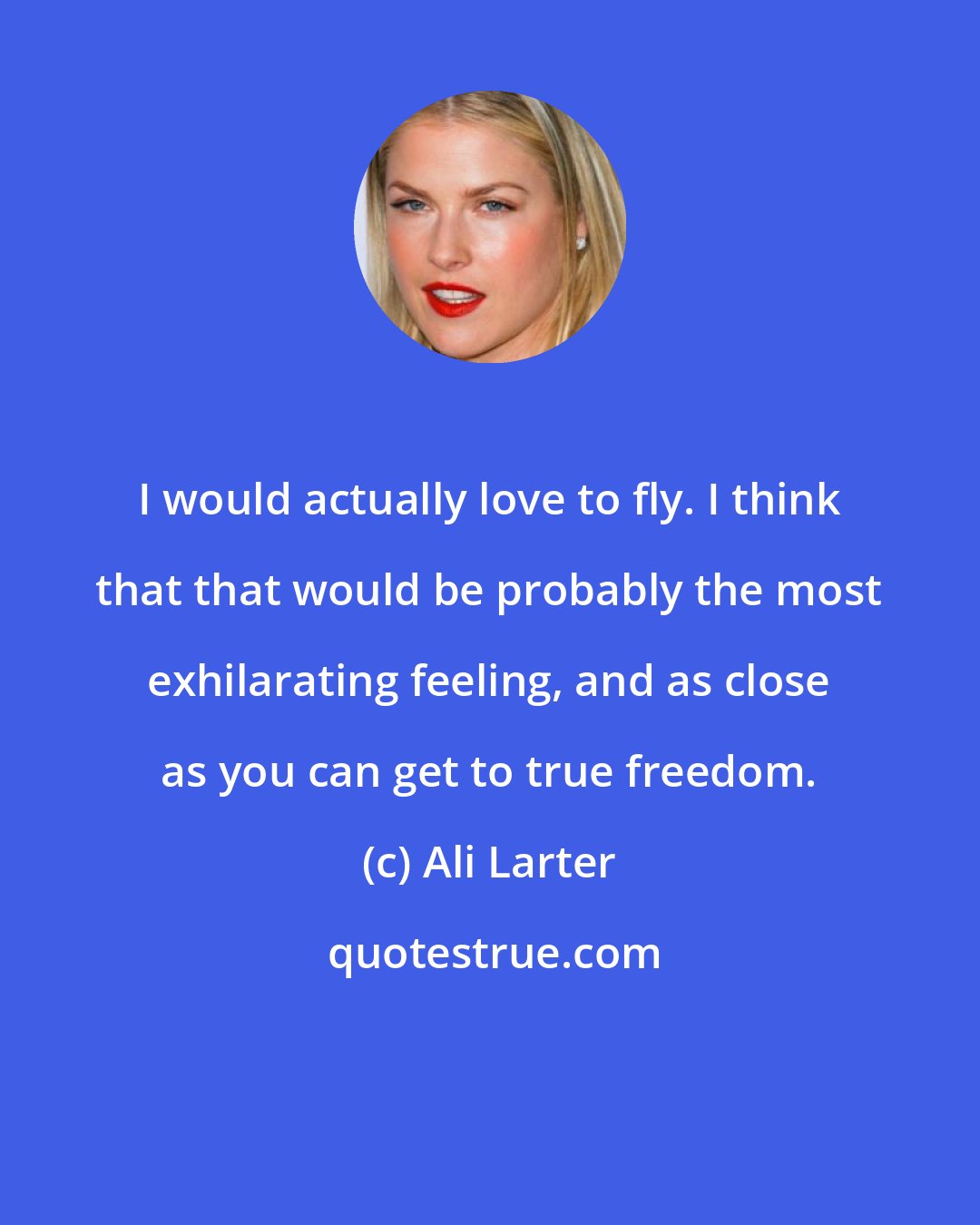 Ali Larter: I would actually love to fly. I think that that would be probably the most exhilarating feeling, and as close as you can get to true freedom.