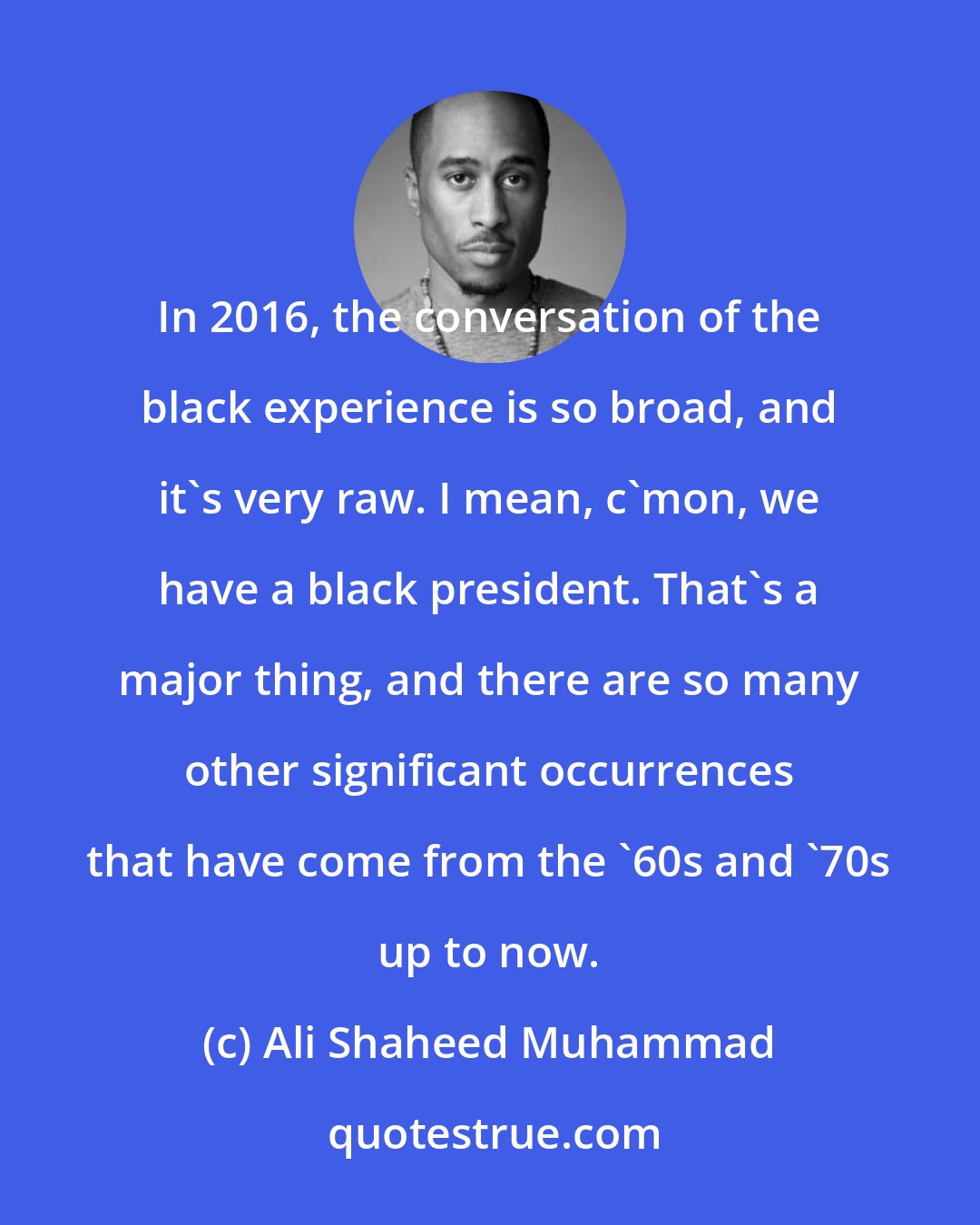 Ali Shaheed Muhammad: In 2016, the conversation of the black experience is so broad, and it's very raw. I mean, c'mon, we have a black president. That's a major thing, and there are so many other significant occurrences that have come from the '60s and '70s up to now.