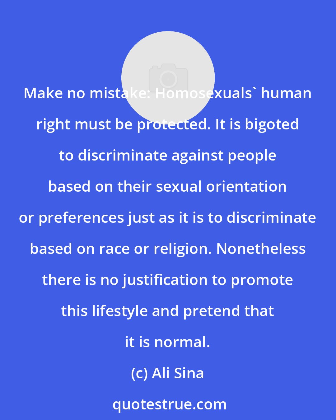 Ali Sina: Make no mistake: Homosexuals' human right must be protected. It is bigoted to discriminate against people based on their sexual orientation or preferences just as it is to discriminate based on race or religion. Nonetheless there is no justification to promote this lifestyle and pretend that it is normal.