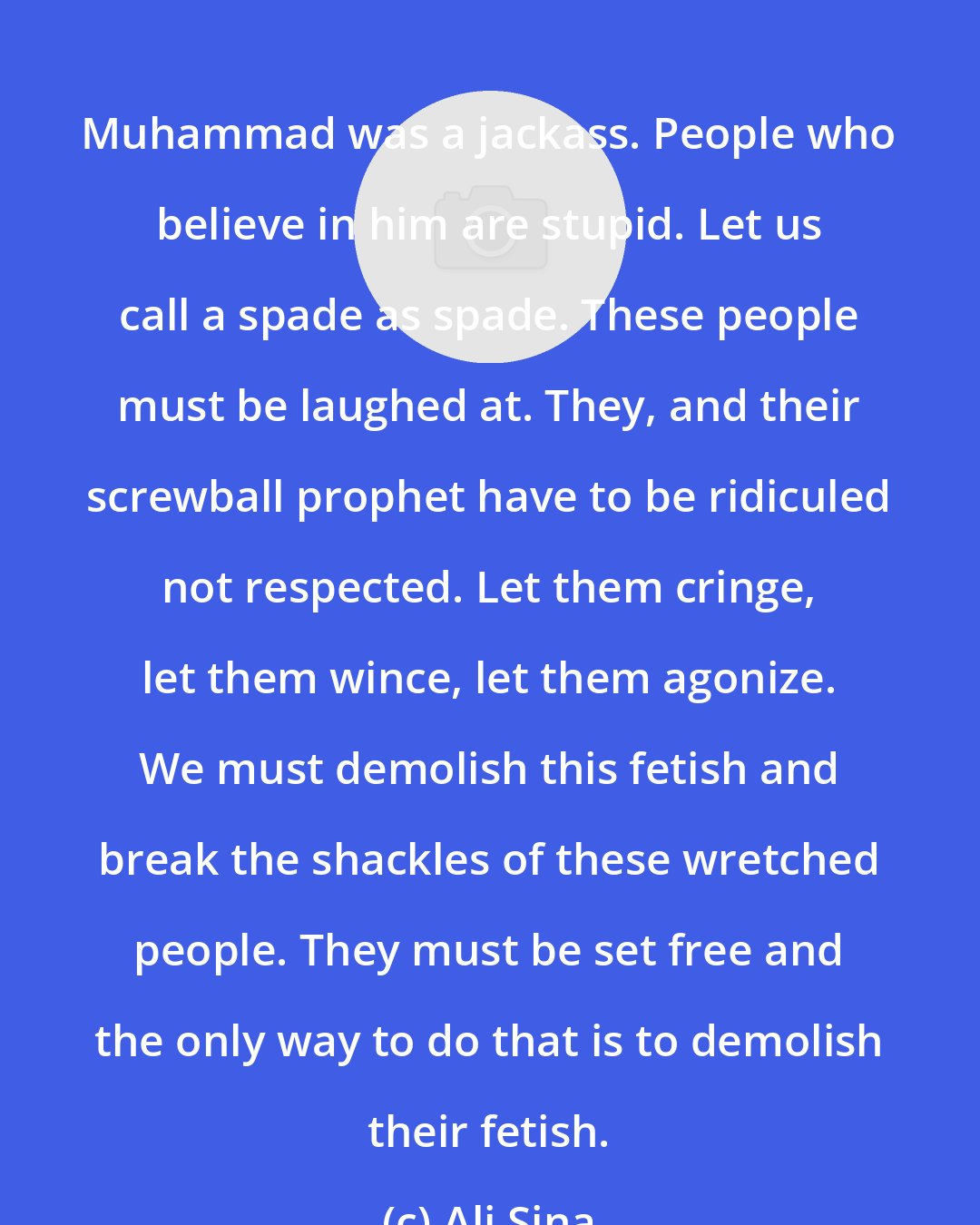 Ali Sina: Muhammad was a jackass. People who believe in him are stupid. Let us call a spade as spade. These people must be laughed at. They, and their screwball prophet have to be ridiculed not respected. Let them cringe, let them wince, let them agonize. We must demolish this fetish and break the shackles of these wretched people. They must be set free and the only way to do that is to demolish their fetish.