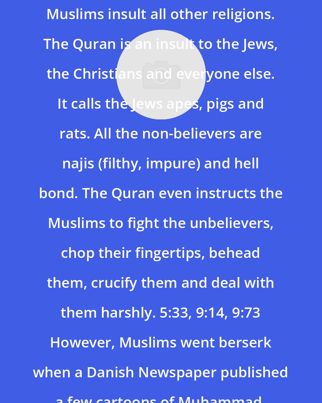 Ali Sina: Muslims insult all other religions. The Quran is an insult to the Jews, the Christians and everyone else. It calls the Jews apes, pigs and rats. All the non-believers are najis (filthy, impure) and hell bond. The Quran even instructs the Muslims to fight the unbelievers, chop their fingertips, behead them, crucify them and deal with them harshly. 5:33, 9:14, 9:73 However, Muslims went berserk when a Danish Newspaper published a few cartoons of Muhammad.