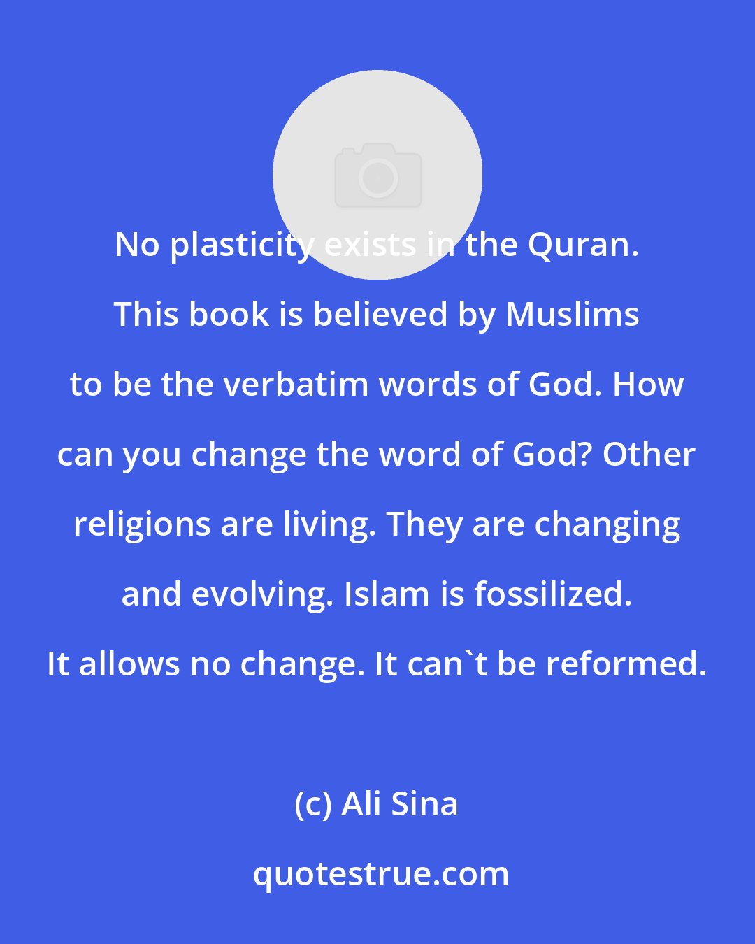 Ali Sina: No plasticity exists in the Quran. This book is believed by Muslims to be the verbatim words of God. How can you change the word of God? Other religions are living. They are changing and evolving. Islam is fossilized. It allows no change. It can't be reformed.