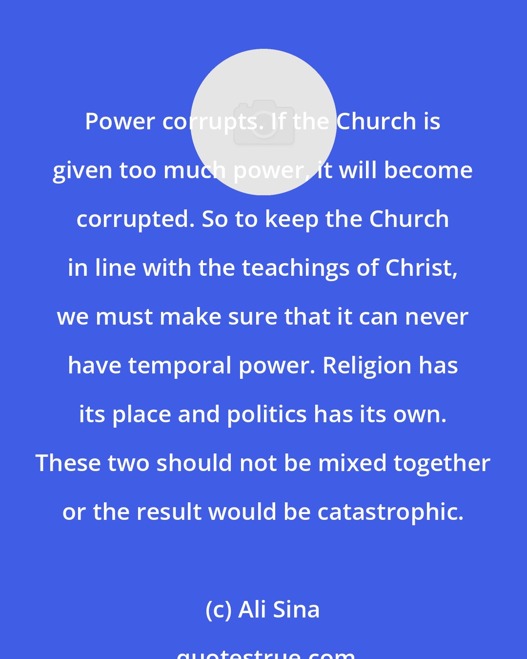 Ali Sina: Power corrupts. If the Church is given too much power, it will become corrupted. So to keep the Church in line with the teachings of Christ, we must make sure that it can never have temporal power. Religion has its place and politics has its own. These two should not be mixed together or the result would be catastrophic.