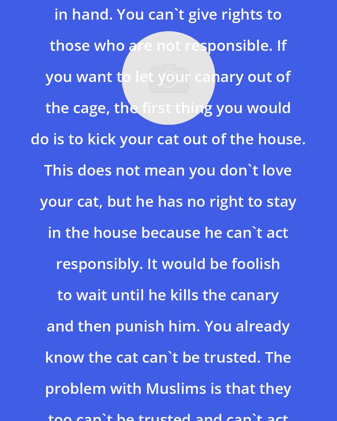 Ali Sina: Right and responsibility go hand in hand. You can't give rights to those who are not responsible. If you want to let your canary out of the cage, the first thing you would do is to kick your cat out of the house. This does not mean you don't love your cat, but he has no right to stay in the house because he can't act responsibly. It would be foolish to wait until he kills the canary and then punish him. You already know the cat can't be trusted. The problem with Muslims is that they too can't be trusted and can't act responsibly.