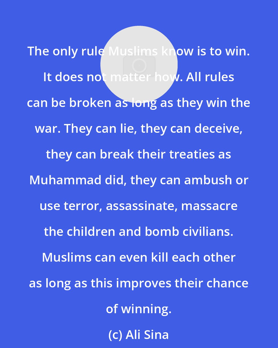 Ali Sina: The only rule Muslims know is to win. It does not matter how. All rules can be broken as long as they win the war. They can lie, they can deceive, they can break their treaties as Muhammad did, they can ambush or use terror, assassinate, massacre the children and bomb civilians. Muslims can even kill each other as long as this improves their chance of winning.