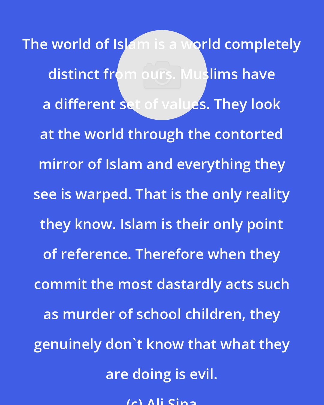 Ali Sina: The world of Islam is a world completely distinct from ours. Muslims have a different set of values. They look at the world through the contorted mirror of Islam and everything they see is warped. That is the only reality they know. Islam is their only point of reference. Therefore when they commit the most dastardly acts such as murder of school children, they genuinely don't know that what they are doing is evil.