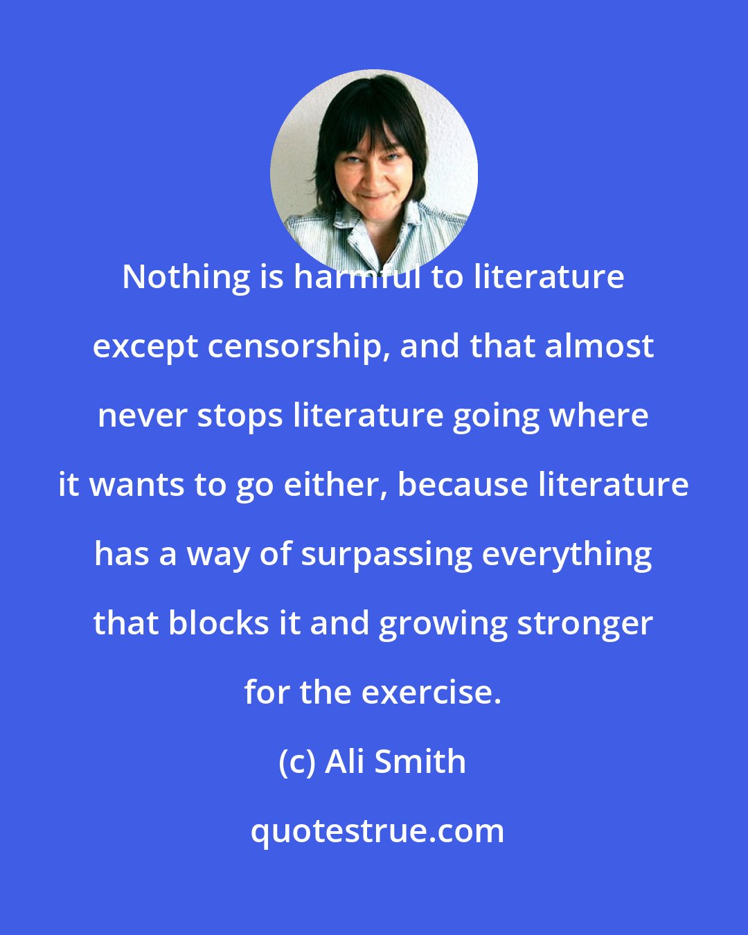 Ali Smith: Nothing is harmful to literature except censorship, and that almost never stops literature going where it wants to go either, because literature has a way of surpassing everything that blocks it and growing stronger for the exercise.