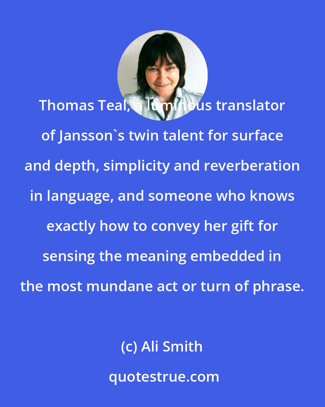 Ali Smith: Thomas Teal, a luminous translator of Jansson's twin talent for surface and depth, simplicity and reverberation in language, and someone who knows exactly how to convey her gift for sensing the meaning embedded in the most mundane act or turn of phrase.