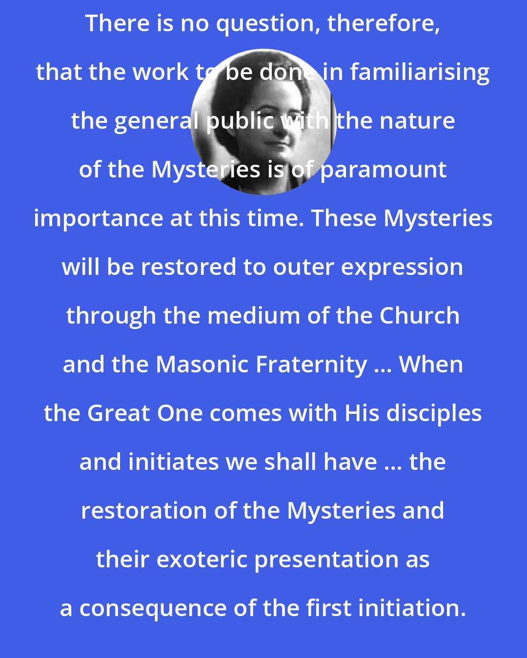 Alice Bailey: There is no question, therefore, that the work to be done in familiarising the general public with the nature of the Mysteries is of paramount importance at this time. These Mysteries will be restored to outer expression through the medium of the Church and the Masonic Fraternity ... When the Great One comes with His disciples and initiates we shall have ... the restoration of the Mysteries and their exoteric presentation as a consequence of the first initiation.