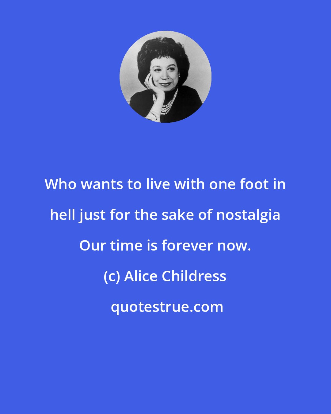 Alice Childress: Who wants to live with one foot in hell just for the sake of nostalgia Our time is forever now.
