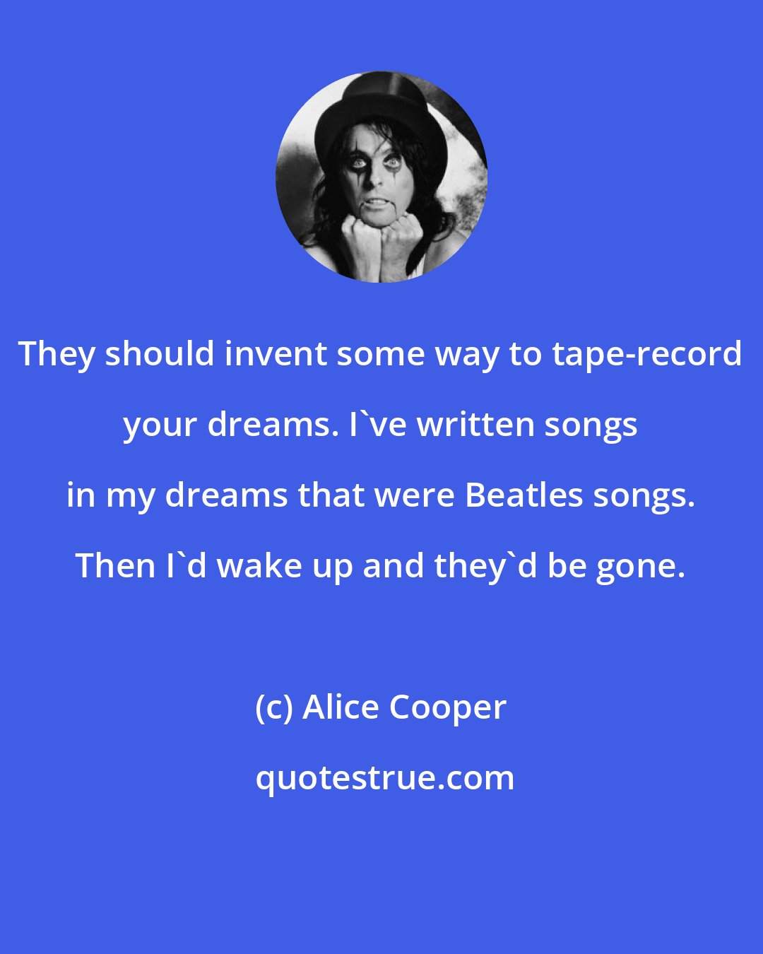 Alice Cooper: They should invent some way to tape-record your dreams. I've written songs in my dreams that were Beatles songs. Then I'd wake up and they'd be gone.