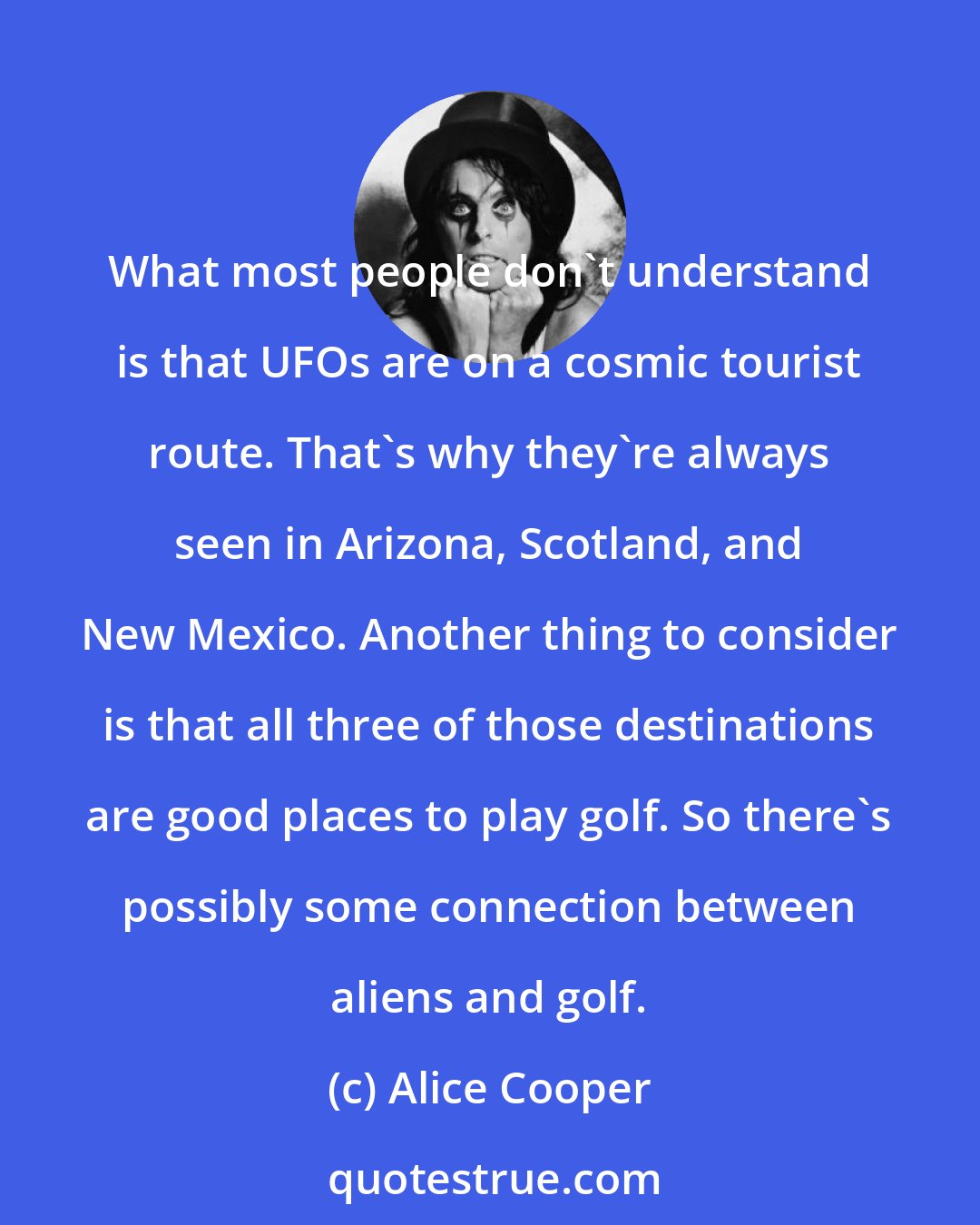 Alice Cooper: What most people don't understand is that UFOs are on a cosmic tourist route. That's why they're always seen in Arizona, Scotland, and New Mexico. Another thing to consider is that all three of those destinations are good places to play golf. So there's possibly some connection between aliens and golf.
