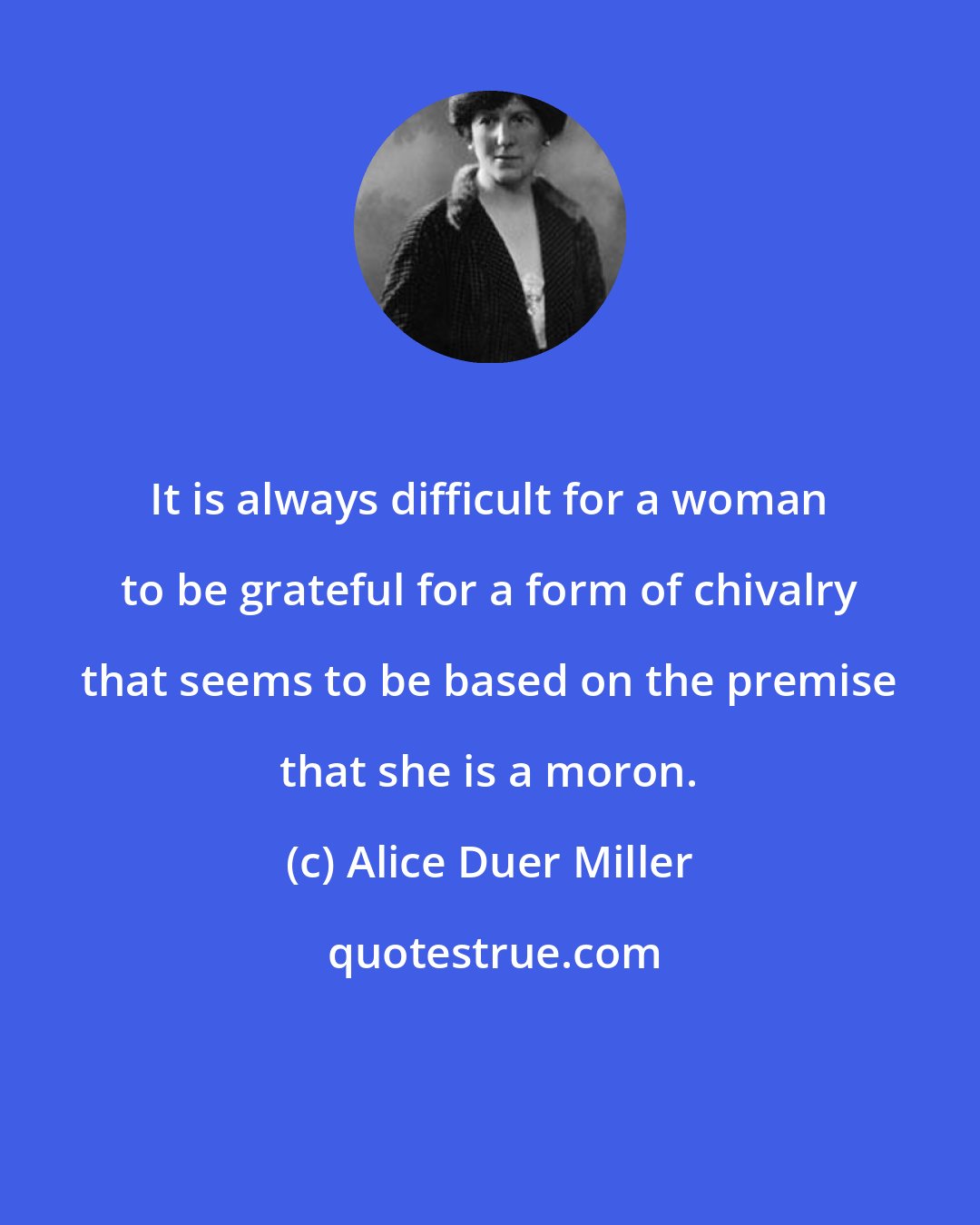 Alice Duer Miller: It is always difficult for a woman to be grateful for a form of chivalry that seems to be based on the premise that she is a moron.