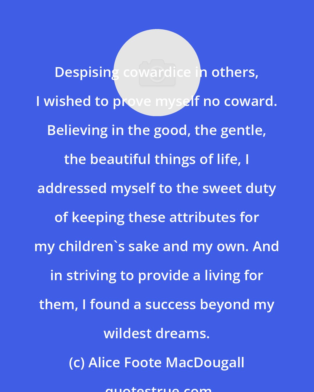 Alice Foote MacDougall: Despising cowardice in others, I wished to prove myself no coward. Believing in the good, the gentle, the beautiful things of life, I addressed myself to the sweet duty of keeping these attributes for my children's sake and my own. And in striving to provide a living for them, I found a success beyond my wildest dreams.